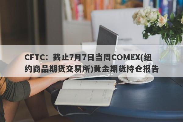 CFTC：截止7月7日当周COMEX(纽约商品期货交易所)黄金期货持仓报告