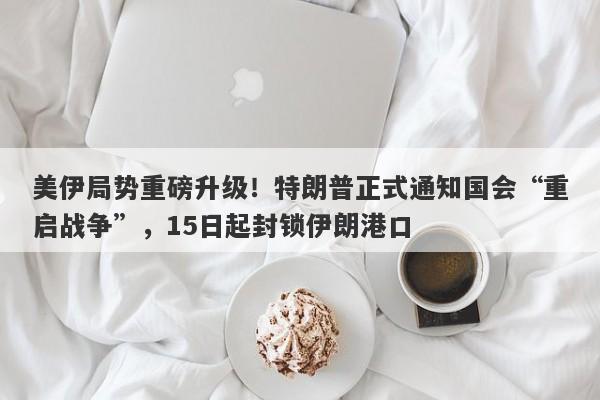 美伊局势重磅升级！特朗普正式通知国会“重启战争”，15日起封锁伊朗港口