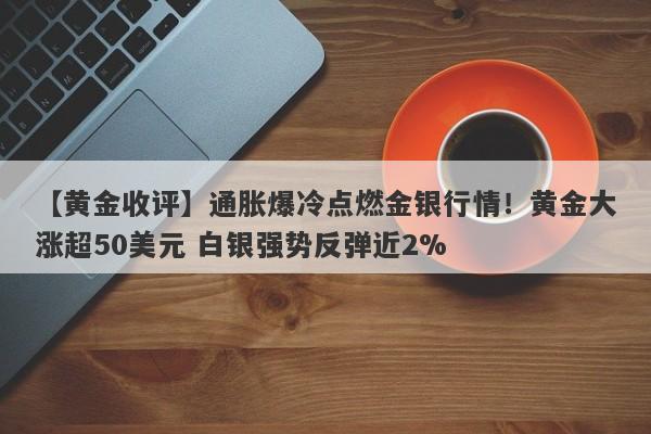 【黄金收评】通胀爆冷点燃金银行情！黄金大涨超50美元 白银强势反弹近2%