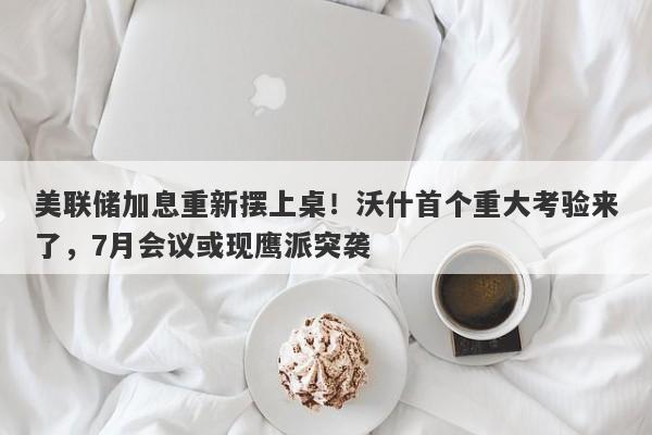 美联储加息重新摆上桌！沃什首个重大考验来了，7月会议或现鹰派突袭