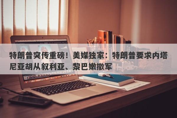 特朗普突传重磅！美媒独家：特朗普要求内塔尼亚胡从叙利亚、黎巴嫩撤军