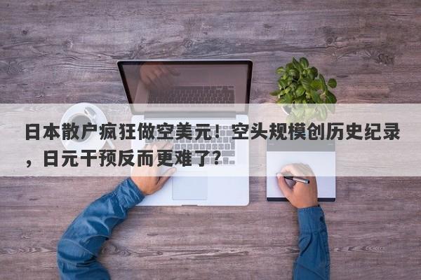 日本散户疯狂做空美元！空头规模创历史纪录，日元干预反而更难了？
