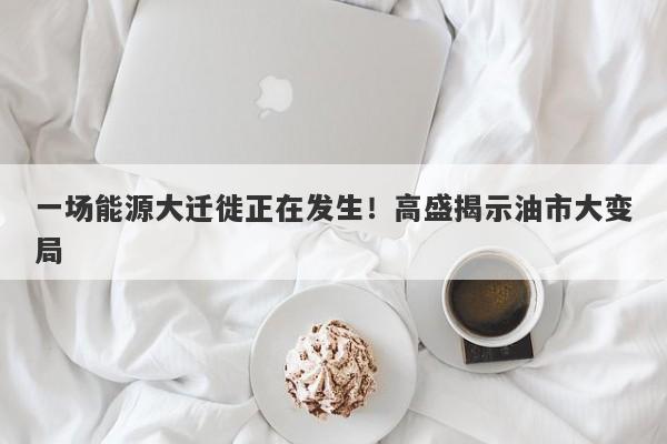 一场能源大迁徙正在发生！高盛揭示油市大变局