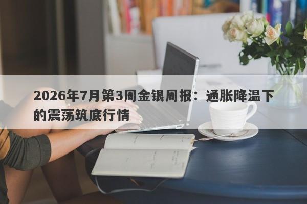 2026年7月第3周金银周报：通胀降温下的震荡筑底行情 