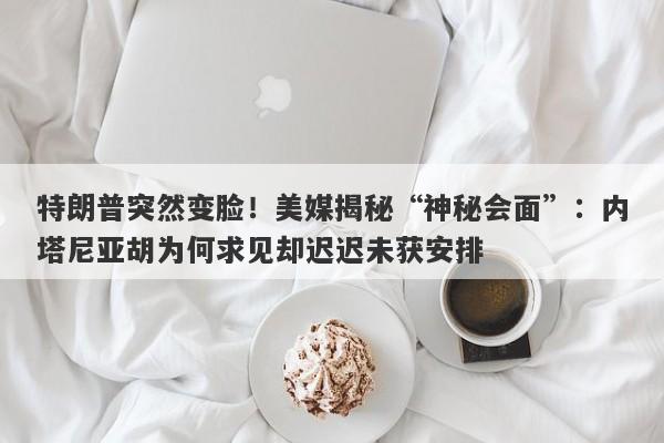 特朗普突然变脸！美媒揭秘“神秘会面”：内塔尼亚胡为何求见却迟迟未获安排