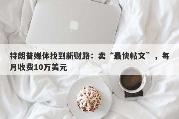 特朗普媒体找到新财路：卖“最快帖文”，每月收费10万美元