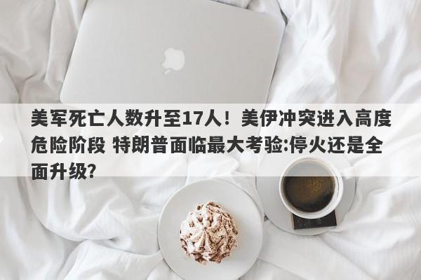 美军死亡人数升至17人！美伊冲突进入高度危险阶段 特朗普面临最大考验:停火还是全面升级？