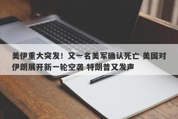 美伊重大突发！又一名美军确认死亡 美国对伊朗展开新一轮空袭 特朗普又发声