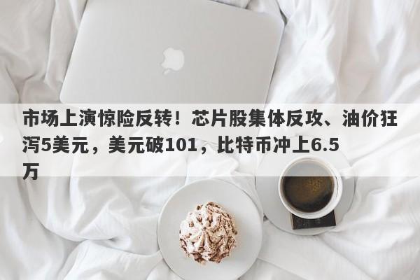 市场上演惊险反转！芯片股集体反攻、油价狂泻5美元，美元破101，比特币冲上6.5万