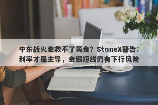 中东战火也救不了黄金？StoneX警告：利率才是主导，金银短线仍有下行风险