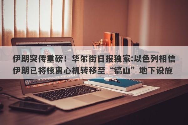 伊朗突传重磅！华尔街日报独家:以色列相信伊朗已将核离心机转移至“镐山”地下设施