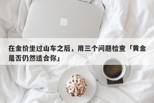 在金价坐过山车之后，用三个问题检查「黄金是否仍然适合你」