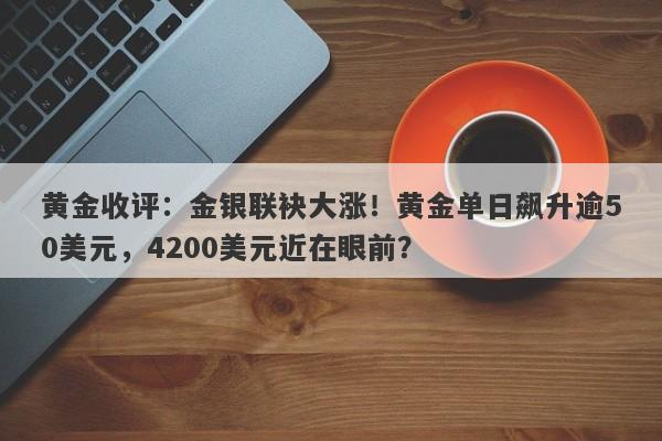 黄金收评：金银联袂大涨！黄金单日飙升逾50美元，4200美元近在眼前？