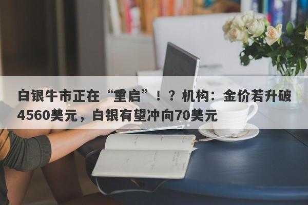 白银牛市正在“重启”！？机构：金价若升破4560美元，白银有望冲向70美元