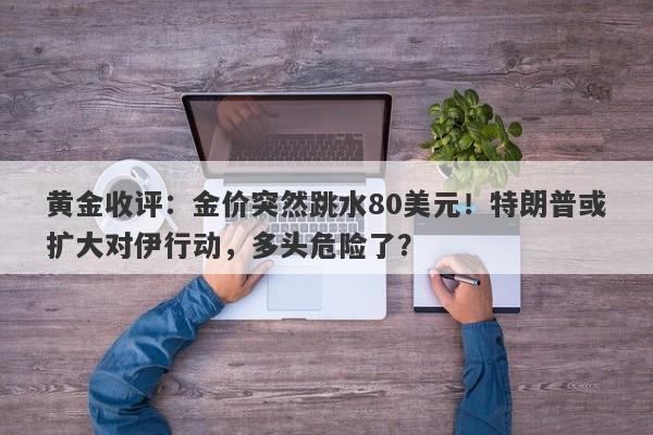 黄金收评：金价突然跳水80美元！特朗普或扩大对伊行动，多头危险了？