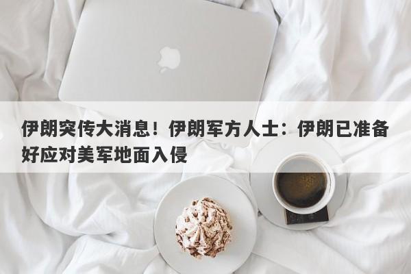 伊朗突传大消息！伊朗军方人士：伊朗已准备好应对美军地面入侵