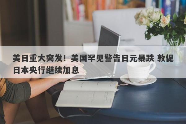 美日重大突发！美国罕见警告日元暴跌 敦促日本央行继续加息