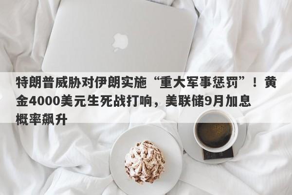 特朗普威胁对伊朗实施“重大军事惩罚”！黄金4000美元生死战打响，美联储9月加息概率飙升