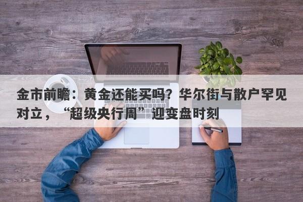 金市前瞻：黄金还能买吗？华尔街与散户罕见对立，“超级央行周”迎变盘时刻