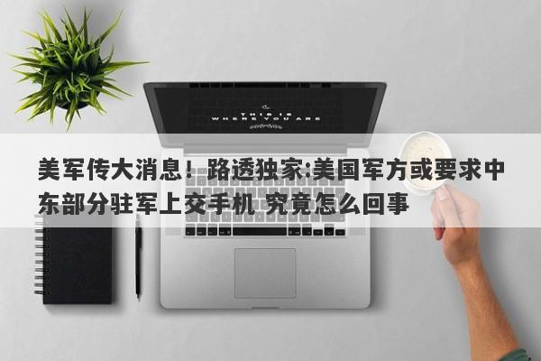 美军传大消息！路透独家:美国军方或要求中东部分驻军上交手机 究竟怎么回事