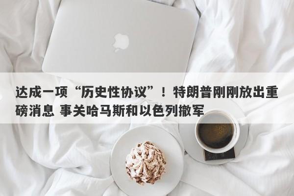 达成一项“历史性协议”!特朗普刚刚放出重磅消息 事关哈马斯和以色列撤军