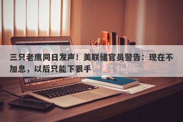 三只老鹰同日发声！美联储官员警告：现在不加息，以后只能下狠手