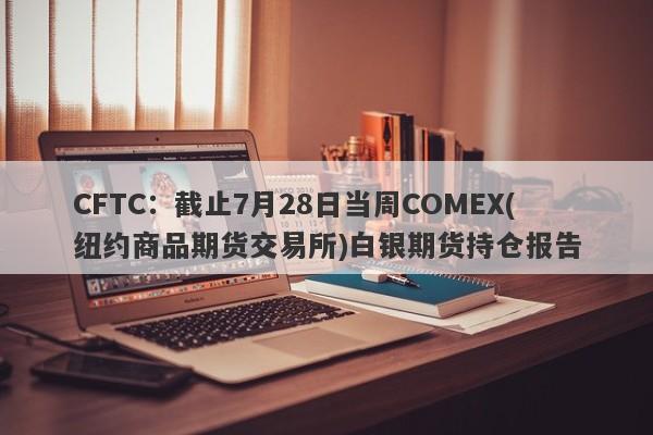 CFTC:截止7月28日当周COMEX(纽约商品期货交易所)白银期货持仓报告