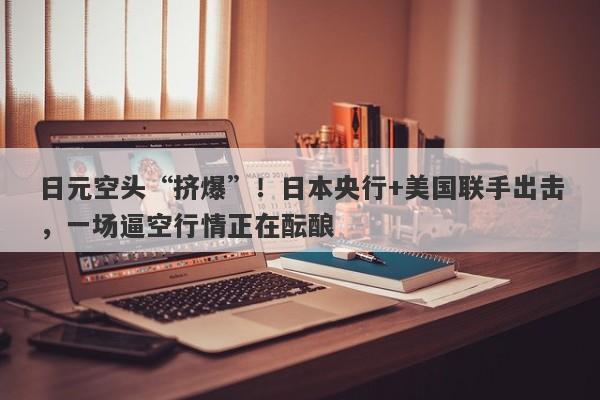 日元空头“挤爆”！日本央行+美国联手出击，一场逼空行情正在酝酿