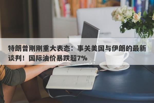 特朗普刚刚重大表态:事关美国与伊朗的最新谈判!国际油价暴跌超7%
