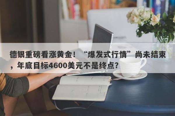 德银重磅看涨黄金！“爆发式行情”尚未结束，年底目标4600美元不是终点？