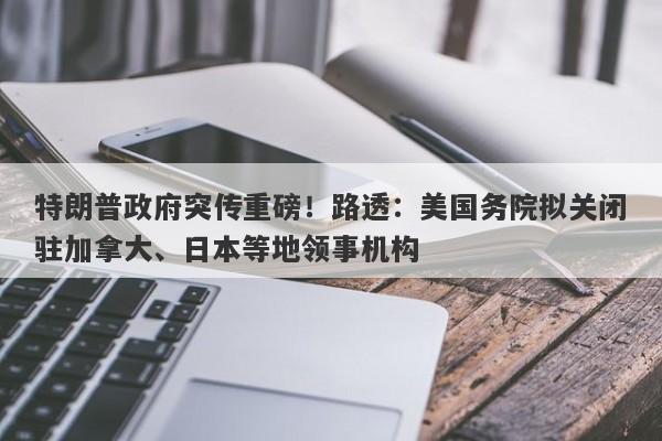 特朗普政府突传重磅!路透:美国务院拟关闭驻加拿大、日本等地领事机构