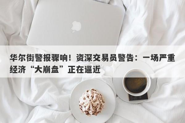 华尔街警报骤响！资深交易员警告：一场严重经济“大崩盘”正在逼近