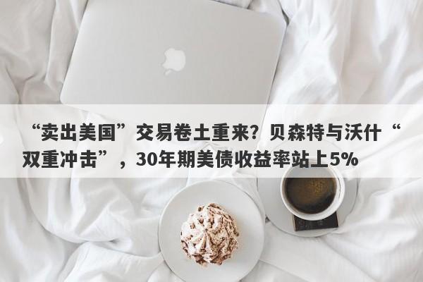 “卖出美国”交易卷土重来？贝森特与沃什“双重冲击”，30年期美债收益率站上5%