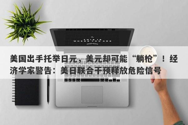 美国出手托举日元，美元却可能“躺枪”！经济学家警告：美日联合干预释放危险信号