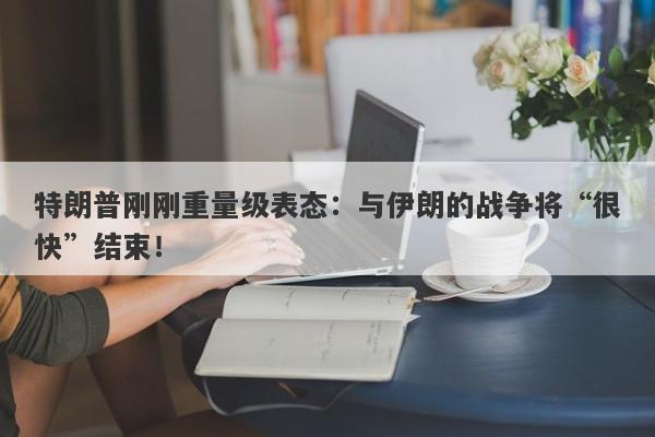 特朗普刚刚重量级表态：与伊朗的战争将“很快”结束！