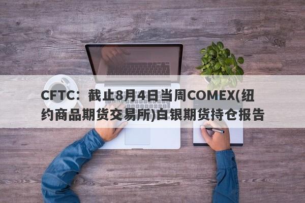 CFTC：截止8月4日当周COMEX(纽约商品期货交易所)白银期货持仓报告