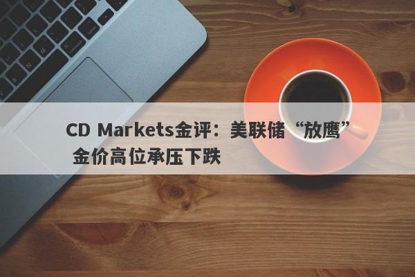 CD Markets金评：美联储“放鹰” 金价高位承压下跌