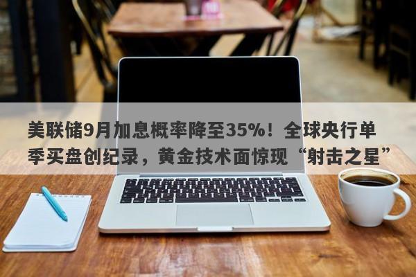 美联储9月加息概率降至35%！全球央行单季买盘创纪录，黄金技术面惊现“射击之星”