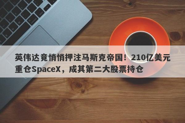 英伟达竟悄悄押注马斯克帝国！210亿美元重仓SpaceX，成其第二大股票持仓