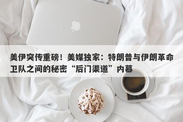 美伊突传重磅！美媒独家：特朗普与伊朗革命卫队之间的秘密“后门渠道”内幕