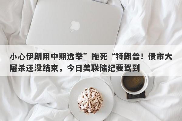 小心伊朗用中期选举”拖死“特朗普！债市大屠杀还没结束，今日美联储纪要驾到