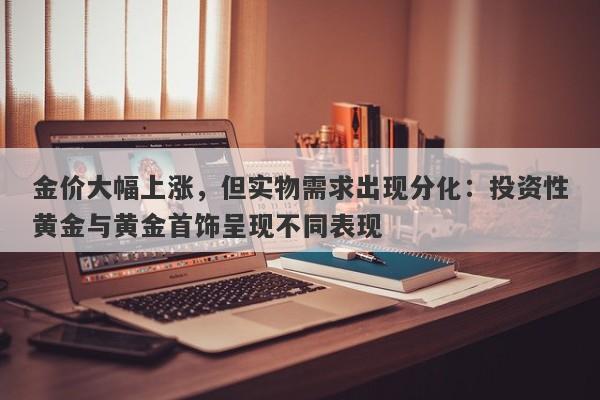 金价大幅上涨，但实物需求出现分化：投资性黄金与黄金首饰呈现不同表现