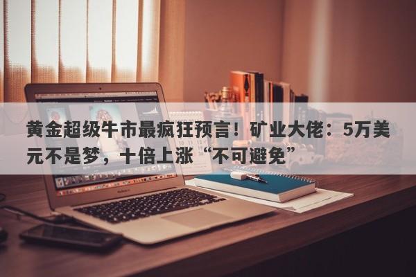 黄金超级牛市最疯狂预言！矿业大佬：5万美元不是梦，十倍上涨“不可避免”