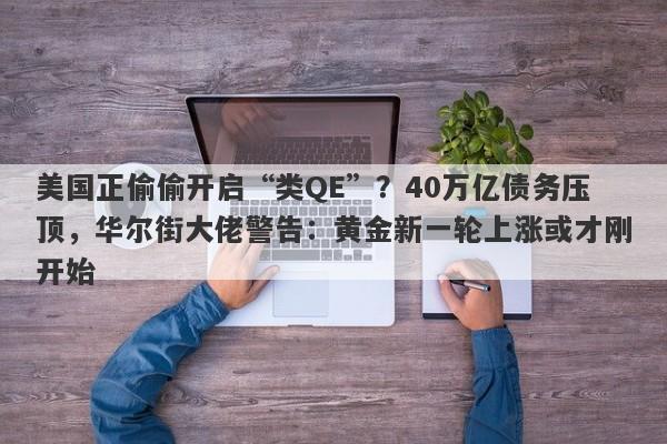 美国正偷偷开启“类QE”？40万亿债务压顶，华尔街大佬警告：黄金新一轮上涨或才刚开始