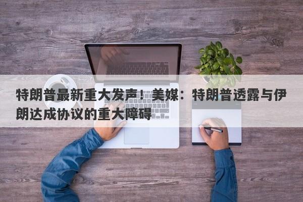 特朗普最新重大发声！美媒：特朗普透露与伊朗达成协议的重大障碍