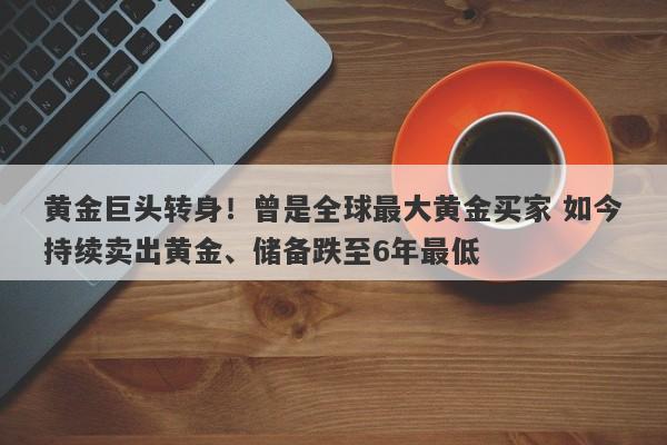 黄金巨头转身！曾是全球最大黄金买家 如今持续卖出黄金、储备跌至6年最低