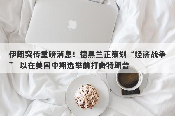 伊朗突传重磅消息!德黑兰正策划“经济战争” 以在美国中期选举前打击特朗普
