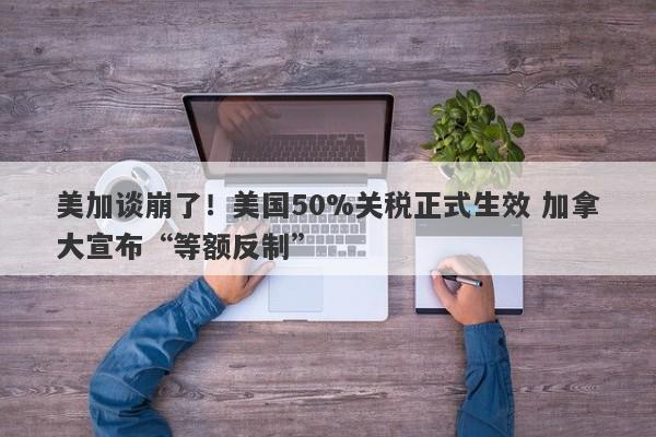 美加谈崩了！美国50%关税正式生效 加拿大宣布“等额反制”