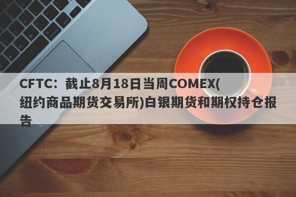 CFTC：截止8月18日当周COMEX(纽约商品期货交易所)白银期货和期权持仓报告