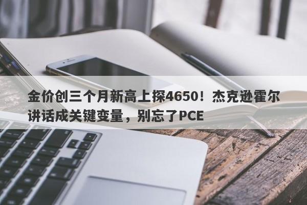金价创三个月新高上探4650！杰克逊霍尔讲话成关键变量，别忘了PCE